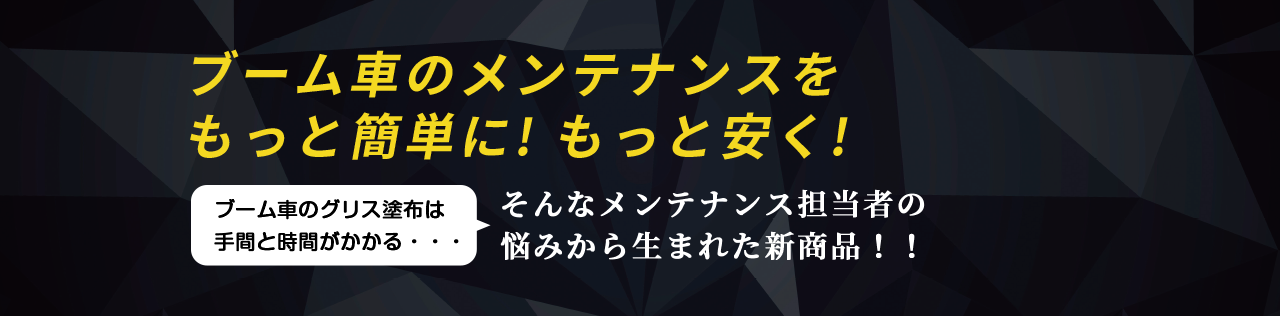 ブーム車のメンテナンスを もっと簡単に! もっと安く! ブーム車のグリス塗布は 手間と時間がかかる・・・そんなメンテナンス担当者の 悩みから生まれた新商品！！